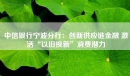 中信银行宁波分行：创新供应链金融 激活“以旧换新”消费潜力