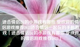 适合情侣玩的小游戏有哪些 受欢迎的情侣游戏推荐2023适合情侣一起玩的手机游戏「适合情侣玩的小游戏有哪些 受欢迎的情侣游戏推荐2023」